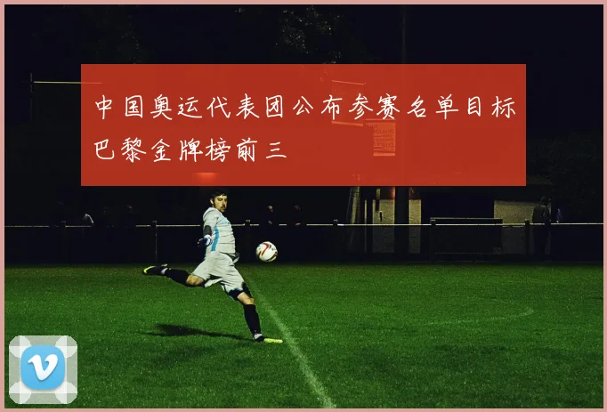 中国奥运代表团公布参赛名单目标巴黎金牌榜前三