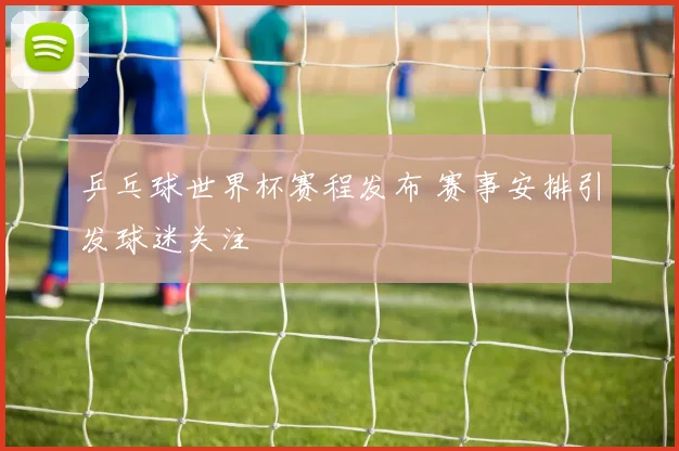 乒乓球世界杯赛程发布 赛事安排引发球迷关注