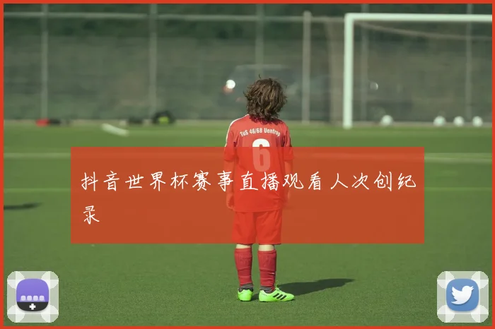 抖音世界杯赛事直播观看人次创纪录