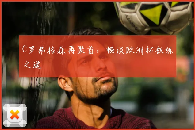 C罗弗格森再聚首,畅谈欧洲杯教练之道