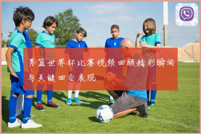 男篮世界杯比赛视频回顾精彩瞬间与关键回合表现