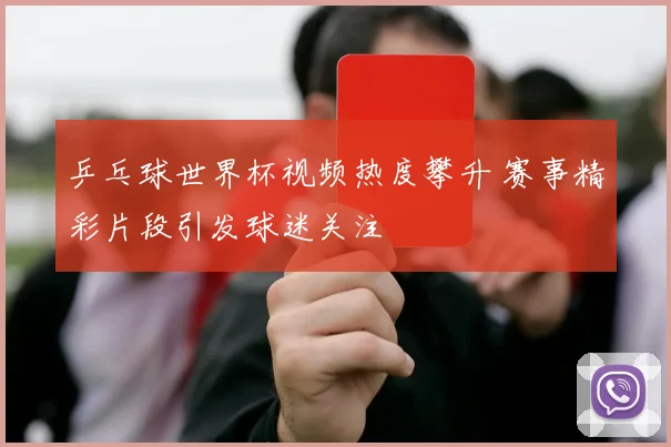 乒乓球世界杯视频热度攀升 赛事精彩片段引发球迷关注