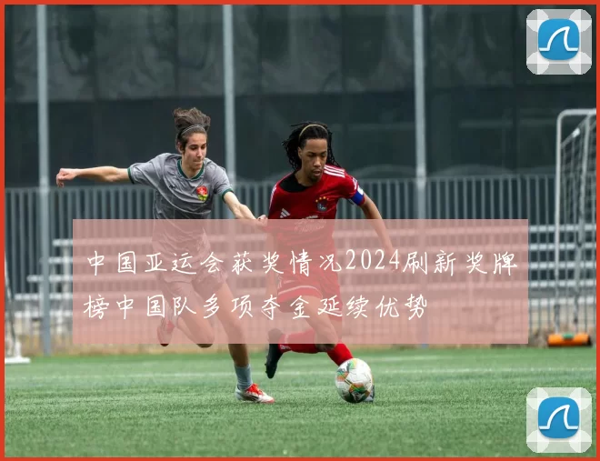 中国亚运会获奖情况2024刷新奖牌榜中国队多项夺金延续优势