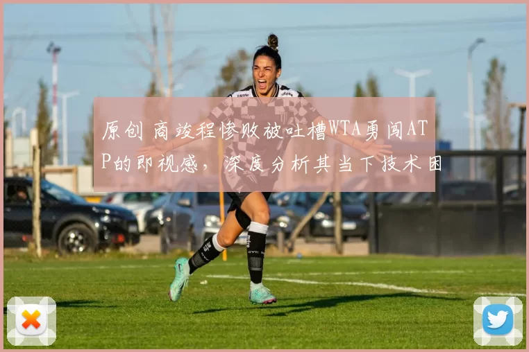 原创 商竣程惨败被吐槽WTA勇闯ATP的即视感，深度分析其当下技术困境