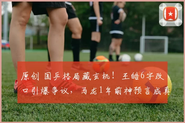 原创 国乒格局藏玄机！王皓6字改口引爆争议，马龙1年前神预言成真