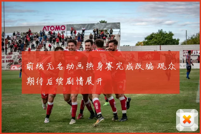 前线无名动画热身赛完成改编 观众期待后续剧情展开