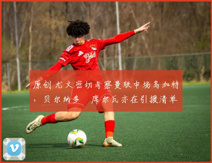 原创 尤文密切考察曼联中场乌加特，贝尔纳多・席尔瓦亦在引援清单