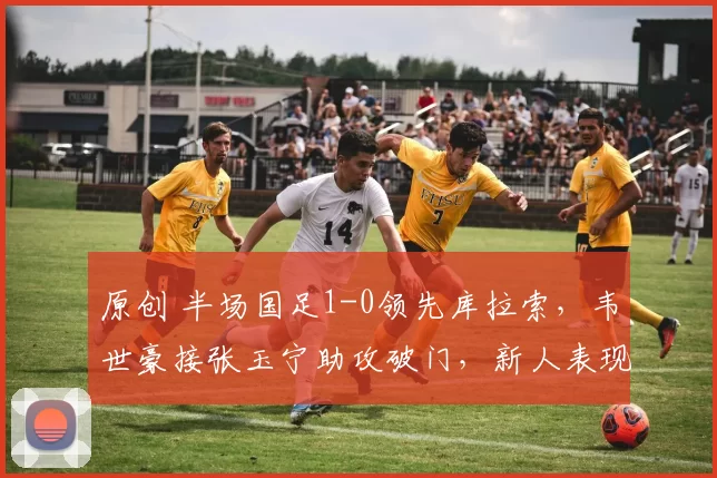 原创 半场国足1-0领先库拉索，韦世豪接张玉宁助攻破门，新人表现精神抖擞