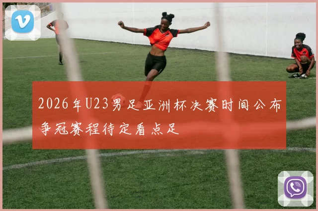 2026年U23男足亚洲杯决赛时间公布争冠赛程待定看点足