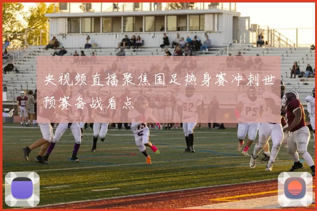 央视频直播聚焦国足热身赛冲刺世预赛备战看点