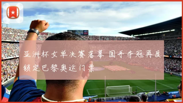 亚洲杯女单决赛落幕 国手夺冠再度锁定巴黎奥运门票