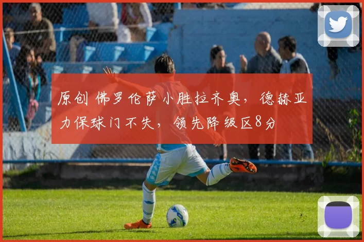 原创 佛罗伦萨小胜拉齐奥，德赫亚力保球门不失，领先降级区8分