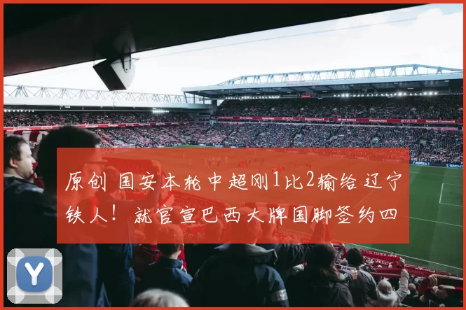 原创 国安本轮中超刚1比2输给辽宁铁人！就官宣巴西大牌国脚签约四年，值得期待