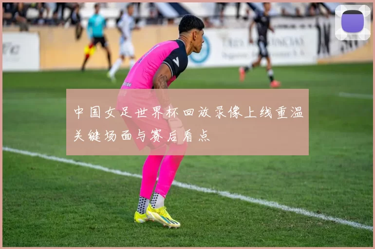 中国女足世界杯回放录像上线重温关键场面与赛后看点