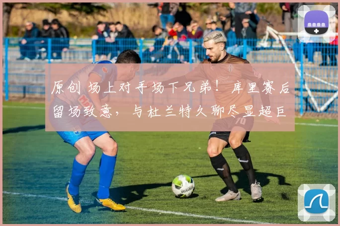 原创 场上对手场下兄弟！库里赛后留场致意，与杜兰特久聊尽显超巨惺惺相惜