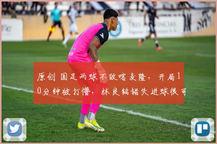 原创 国足两球不敌喀麦隆，开局10分钟被打懵，林良铭错失进球很可惜