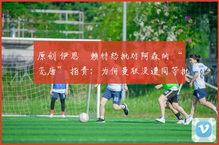 原创 伊恩・赖特怒批对阿森纳 “荒唐” 指责：为何曼联没遭同等批评？太可笑了