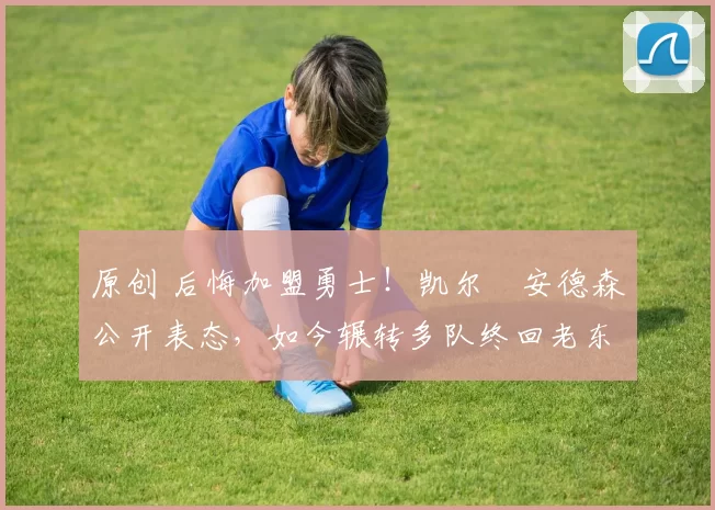 原创 后悔加盟勇士！凯尔・安德森公开表态，如今辗转多队终回老东家