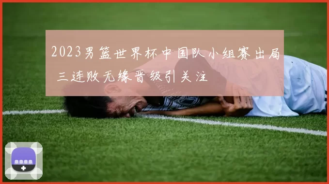 2023男篮世界杯中国队小组赛出局 三连败无缘晋级引关注