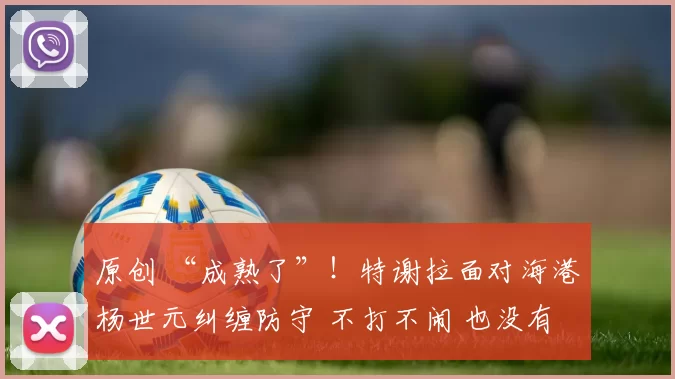 原创 “成熟了”！特谢拉面对海港杨世元纠缠防守 不打不闹 也没有发脾气