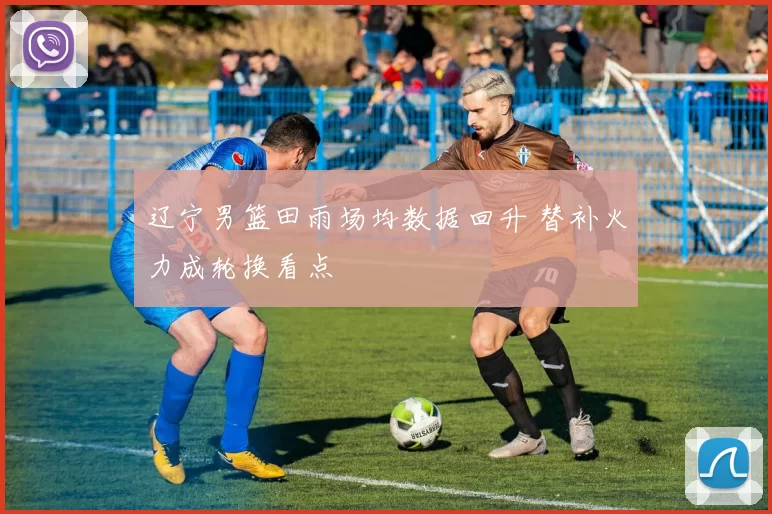 辽宁男篮田雨场均数据回升 替补火力成轮换看点