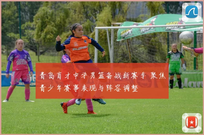 青岛育才中学男篮备战新赛季 聚焦青少年赛事表现与阵容调整