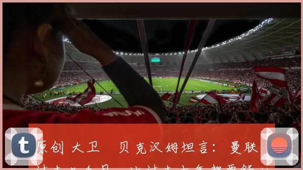 原创 大卫・贝克汉姆坦言：曼联「过去几个月，比过去十年都要舒心」